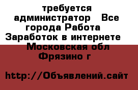требуется администратор - Все города Работа » Заработок в интернете   . Московская обл.,Фрязино г.